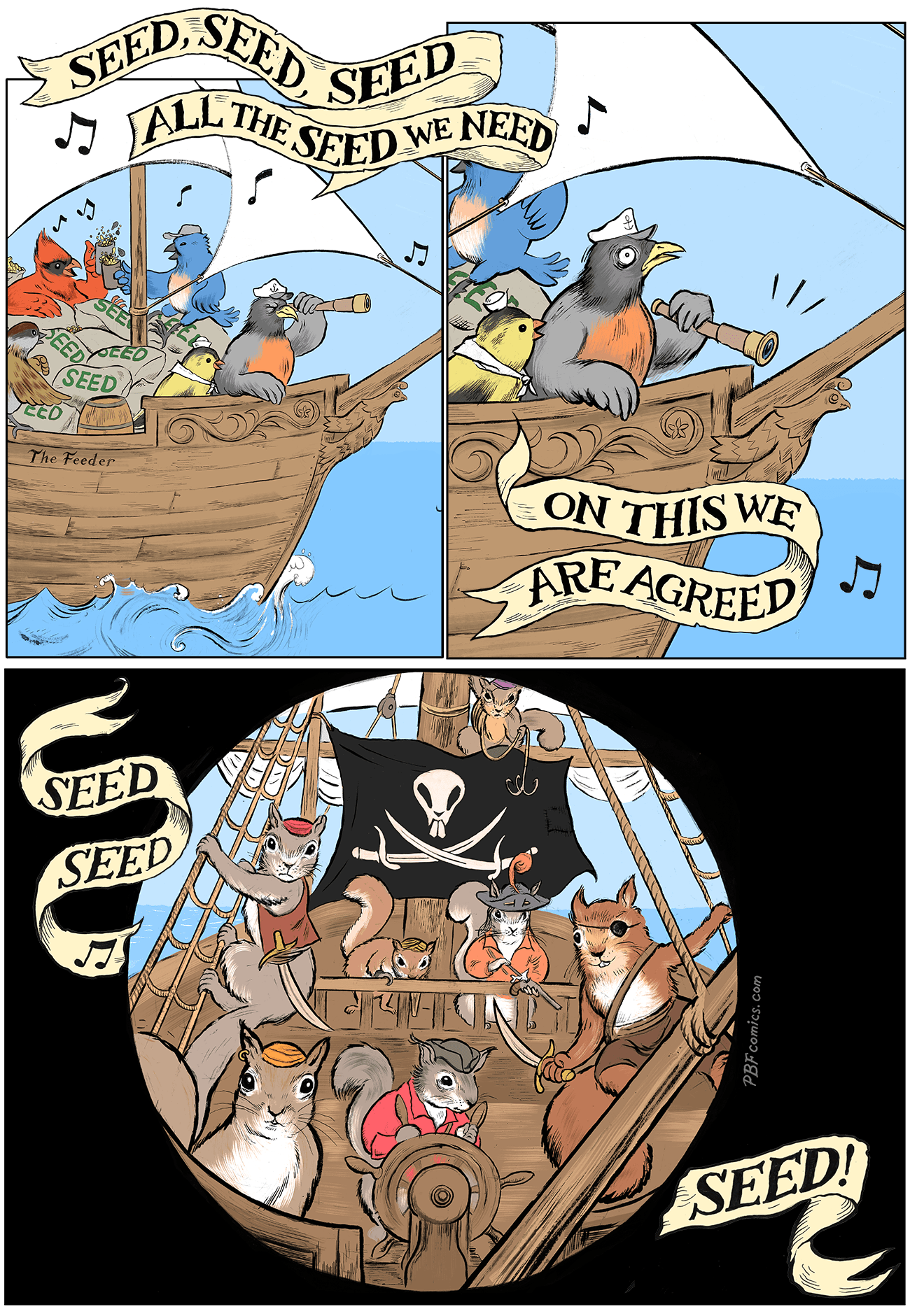 PBF-Seed_Shanty Song birds sing a sea shanty aboard a schooner boat loaded to the deck with bags of seed: “Seed, Seed, Seed! All the seed we need!” Captain Robin Cornwallis has seen something through his spyglass which causes him grave concern, even as the singing continues (“On this we are agreed…”) Spyglass view: A pirate ship approaches. At every level of the ship, it is crawling with scurvy, rascally squirrels, each with their eyes aimed at the bird’s ship. “Seed, seed, seed!” the momentarily-oblivious crew of The Feeder continues.
